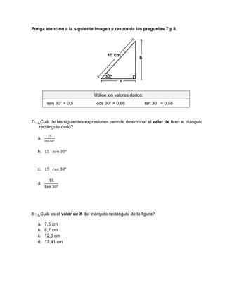 Ponga atención a la siguiente imagen y responda las preguntas 7 y 8.
Utilice los valores dados:
sen 30° = 0,5 cos 30° = 0,86 tan 30 = 0,58
7-. ¿Cuál de las siguientes expresiones permite determinar el valor de h en el triángulo
rectángulo dado?
a.
°
b. 15 ∙ 	30°
c. 15 ∙ 	30°
d.
°
8.- ¿Cuál es el valor de X del triángulo rectángulo de la figura?
a. 7,5 cm
b. 8,7 cm
c. 12,9 cm
d. 17,41 cm
 