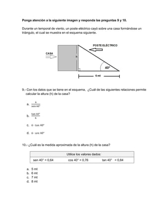 Ponga atención a la siguiente imagen y responda las preguntas 9 y 10.
Durante un temporal de viento, un poste eléctrico cayó sobre una casa formándose un
triángulo, el cual se muestra en el esquema siguiente.
9.- Con los datos que se tiene en el esquema, ¿Cuál de las siguientes relaciones permite
calcular la altura (h) de la casa?
a.
°
b.
°
c. 6 ∙ 	40°
d. 6 ∙ 	40°
10.- ¿Cuál es la medida aproximada de la altura (h) de la casa?
Utilice los valores dados:
sen 40° = 0,64 cos 40° = 0,76 tan 40° = 0,84
a. 5 mt
b. 6 mt
c. 7 mt
d. 8 mt
 