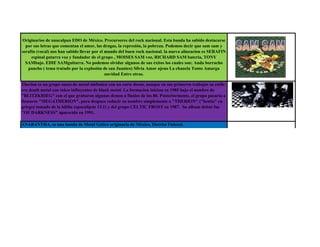 Originarios de naucalpan EDO de México. Precursores del rock nacional. Esta banda ha sabido destacarse
  por sus letras que comentan el amor, las drogas, la represión, la pobreza. Podemos decir que sam sam y
serafín (vocal) nos han sabido llevar por el mundo del buen rock nacional. la nueva alineacion es SERAFIN
     espinal gutarra voz y fundador de el grupo , MOISES SAM voz, RICHARD SAM bateria, TONY
  SAMbajo. EDIE SAMguitarra. No podemos olvidar algunos de sus éxitos los cuales son: Anda borracho
   pancho ( tema tratado por la explosión de san Juanico) Silvia Amor ajeno La chancla Tonto Amarga
                                             navidad Entre otras.

Therion es un grupo sueco de metal sinfonico con un corte doom, aunque en sus primeros trabajos su estilo
era death metal con tokes influyentes de black metal. La formacion inicion en 1985 bajo el nombre de
"BLITZKRIEG" con el que grabaron algunos demos a finales de los 80. Posteriormente, el grupo pasaria a
llamarse "MEGATHERION", para despues reducir su nombre simplemente a "THERION" ("bestia" en
griego) tomado de la biblia (apocalipsis 13.1) y del grupo CELTIC FROST en 1987. Su album debut fue
"OF DARKNESS" aparecido en 1991.

ANABANTHA, es una banda de Metal Gótico originaria de México, Distrito Federal.
 