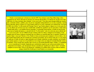 Panda es una banda que se formó en el año de 1997. Fue entonces como Pepe, Riki, Ongi, y Kro
 consiguieron que Movic Records les ofreciera un contrato discográfico a la edad de los 18 años. En el año
 2000 sale a la venta el primer disco titulado “Arroz con Leche”. Este disco pasó desapercibido por mucha
gente, contando medios y público, pues esto de las compañías independientes no era muy aceptado y mucho
menos apoyado, aparte el género en el que Panda estaba no era muy respetado en lo mainstream. Fue hasta
 el 2002, con el disco “La Revancha del Príncipe Charro” que Panda empezó a figurar en el rock, pues fue
 con este álbum que tuvieron una muy considerable cantidad de seguidores que los apoyaban a todos lados
  donde había show, y así también fueron conocidos y reconocidos masivamente, creando así una brecha
  para nuevas bandas del género. A raíz del éxito de “La Revancha”, sale a la venta una nueva edición del
     “Arroz con Leche” con un VIDEO-CD que contiene todos los videos e imágenes de la banda, el cual
 también gozó de buena respuesta, haciendo que este álbum sea conocido igual que el segundo. Después de
 mucho viajar y tocar por Mexico y USA, Panda se toma un descanso para componer el tercer disco, y fue
ahí cuando Ongi decide salir de la banda por cuestiones personales, que no tienen nada que ver con enojos
 ni nada por el estilo, de hecho se sigue juntando con la banda, solamente no pudo continuar con la banda
 por razones agenas a el que no se le permitieron. En su lugar entra un amigo de la banda llamado Arturo
Arredondo. Arturo tocaba hace muchos años con Kro en una banda llamada Super Azfalto, y su habilidad
      era ya conocida por la banda. Inspirados por sentimientos negativos, por sucesos personales de los
   integrantes de la banda, y por decepciones fuertes causadas por aquello que le dicen “amor”, la banda
   compone su tercer disco “Para ti con Desprecio” notándose un cambio tanto en letras como en música,
                        aunque siendo fiel al estilo por el cual Panda ya es reconocido.


  The Doors fue un grupo de rock, formado en Los Ángeles (California, estadounidense) en julio de 1965 y
 disuelto en 1973. Estaba compuesto por Jim Morrison en la voz, Ray Manzarek en los teclados (y, a la vez,
   en el bajo producido en su órgano), John Densmore en la percusión y Robby Krieger en la guitarra. El
    estilo musical de la banda se basa en una mezcla de blues y psicodelia. El teclista aporta elementos de
      música clásica; el guitarrista, del flamenco y el baterista, del jazz. Las letras del grupo, compuestas
principalmente por Jim Morrison, se apartan en buena medida de las convenciones del pop de su época. En
 los textos de los primeros discos (The Doors, Strange Days), el elemento visionario propio de la psicodelia
aparece expresado en imágenes que beben de la tradición romántica y simbolista, actualizándola con guiños
 al existencialismo y el psicoanálisis. Es destacable en referencia a lo anterior el gusto de Jim Morrison por
     la poesía de los simbolistas franceses, como Rimbaud o Baudelaire. En los últimos discos, como L.A.
   Woman, la lírica de Morrison evoluciona hacia letras más sencillas e inmediatas, al estilo del blues. El
    nombre The Doors proviene del libro de Aldous Huxley "The Doors of perception" (Las puertas de la
 