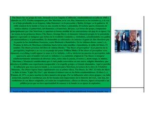 The Doors fue un grupo de rock, formado en Los Ángeles (California, estadounidense) en julio de 1965 y
 disuelto en 1973. Estaba compuesto por Jim Morrison en la voz, Ray Manzarek en los teclados (y, a la vez,
   en el bajo producido en su órgano), John Densmore en la percusión y Robby Krieger en la guitarra. El
    estilo musical de la banda se basa en una mezcla de blues y psicodelia. El teclista aporta elementos de
      música clásica; el guitarrista, del flamenco y el baterista, del jazz. Las letras del grupo, compuestas
principalmente por Jim Morrison, se apartan en buena medida de las convenciones del pop de su época. En
 los textos de los primeros discos (The Doors, Strange Days), el elemento visionario propio de la psicodelia
aparece expresado en imágenes que beben de la tradición romántica y simbolista, actualizándola con guiños
 al existencialismo y el psicoanálisis. Es destacable en referencia a lo anterior el gusto de Jim Morrison por
     la poesía de los simbolistas franceses, como Rimbaud o Baudelaire. En los últimos discos, como L.A.
   Woman, la lírica de Morrison evoluciona hacia letras más sencillas e inmediatas, al estilo del blues. El
    nombre The Doors proviene del libro de Aldous Huxley "The Doors of perception" (Las puertas de la
    percepción), inspirado a su vez en un pasaje del poeta William Blake: If the doors of perception were
cleansed, everything would appear to man as it is: Infinite.. («Si se abrieran las puertas de percepción, todo
        aparecería ante el hombre tal cual es: infinito»). La ambición original de The Doors es integrar
   satisfactoriamente elementos de diversas artes, entre ellas la poesía, el teatro y, desde luego, la música.
  Morrison y Manzarek consideraban que el rock podía convertirse en una nueva religión dionisíaca, que
ofreciera al público una experiencia comparable a la tragedia griega o el éxtasis chamánico. Aquí se percibe
    la influencia que tuvo para la banda y, en concreto para Morrison, la lectura de la obra de Friedrich
 Nietzsche. The Doors logran fama rápidamente con su primer disco, The Doors, de 1967. El éxito del disco
  se debe al tema "Light My Fire", que alcanza el número uno en las listas estadounidenses. El disco L.A.
Woman, de 1971, es para muchos la obra maestra del grupo. Por su influencia sobre otros grupos y su éxito
  comercial, muchos la consideran una de las bandas más importantes de la historia del rock. Aún hoy, las
 reediciones de sus discos originales, así como las recopilaciones y discos en directo, siguen atrayendo a un
            público joven que no tuvo oportunidad de conocer a la banda en su época de esplendor.


   Nació en Beirut, capital del Líbano. Su nombre verdadero es Mikahil Holbrook Penniman Ismaili. Son
 cinco hermanos, de madre libanesa y padre estadounidense. Huyendo de la guerra del Líbano pasó con su
  familia por diferentes lugares (París) antes de establecerse en Londres a la edad de nueve años, al mismo
tiempo que descubrieron que Mika sufría de dislexia. Más tarde se le contrató una profesora rusa de ópera
para que le enseñara canto, lo que hizo que a los 15 años ya cantara como tenor. Se matriculó en la London
   School of Economics para estudiar economía y política pero dos semanas después ya estaba estudiando
 música en el Royal College of Music. Tiene una hermana de sobrenombre Dawak. Antes de triunfar como
  cantante pop, Mika fue cantante de ópera, escribió música funcional para la aerolínea British Airways y
                                         compuso jingles publicitarios.
  En el 2007 firmó un contrato con el reactivado sello de música disco de los setenta Casablanca Records y
    cuyo álbum debut, Life in cartoon motion, se edita bajo el sello de Island Records UK (Universal). Su
 