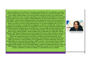 Ademas de dedicarse al cine, Ximena tuvo un grupo musical llamado Feliz No cumpleaños, que conjuga
  géneros musicales como el rock y el jazz y está integrado por siete jóvenes, seis del sexo masculino y ella
    como vocalista. Ximena Sariñana es una de las cantantes mexicanas con mayor exito. Ximena puede
combinar su pasion por el cine y la musica al participar en los soundtracks de las peliculas en las que actua,
  como ha sido el caso de Amar te duele, con Martha Higareda y de Amor Xtremo, Motocross, con Aaron
  Diaz. 2005 La cantante Ximena Sariñana participa en una campaña que invita a los jóvenes mexicanos a
 votar 2006 En Agosto se estrena la pelicula Amor Xtremo Motocross, en el soundtrack hay peliculas de su
   banda y un track con Volovan en el que Ximena presta su voz. El mes de septiembre sale a la venta el
    primer disco de Ximena y su banda Feliz no cumpleaños y se llamará La Familia Feliz. Ximena va a
protagonizar la pelicula Inercia, del director Joseph Isho Levinson, en la que participan Eduardo Manzano
  El Polivoz, Rosso (de Plastilina Mosh) y David Ostrosky. 21 de Agosto 2006, estreno de la pelicula Amor
   Xtremo Motocross, protagonizada por Aaron Diaz, Daniel Martinez, Iran del Castillo, Benny Ibarra,
   Plutarco Haza y Ximena Sariñana. Ximena Sariñana actua en Niñas Mal, con Camila Sodi y Martha
 Higareda. 2007 Ximena Sariñana actua en la cinta mexicana Dos Abrazos. Según el jurado, se trata de un
    'prometedor debut' del cineasta mexicano Enrique Begne, quien acaba de ganar el premio al 'Mejor
       Director de Largometraje Mexicano de Ficción' en el último Festival Internacional de Cine de
  Guadalajara. Dos Abrazos es dirigida por Enrique Begne y protagonizada por Giovanni Florido, Maya
    Zapata, Jorge Zarate, y Ximena Sariñana. El 21 de septiembre se estrena la película Dos Abrazos de
 Enrique Begne, en la que actúa Ximena Sariñana. 2008 La cantante y actriz mexicana Ximena Sariñana
     lanza su primera producción discográfica Mediocre, de la cual ya suena en la radio el primer corte
promocional Vidas paralelas. El 23 de Abril 2008, Mediocre, de Ximena Sariñana gana disco de oro por las
   50,000 unidades ventidas en Mexico de las manos de Miguel Bosé, comento: No me lo esperaba. Como
            cantante y compositora te enfocas en el álbum, y te sorprende todo lo que va pasando.




   Black Sabbath es una banda británica de Heavy metal y gracias a la cual nacieron estilos com el Doom
  Metal o el Stoner metal. Sus integrantes originales fueron Ozzy Osbourne (voz y armónica), Tony Iommi
(guitarra), Geezer Butler (bajo), y Bill Ward (batería). Se formó a finales de los años 1960 en Birmingham,
 Inglaterra con el nombre inicial de Polka Tulk Blues Band, luego "Earth Blues company", "Polka Tulk" y
 más tarde Earth. De sus orígenes como banda de blues, Earth avanzó en una dirección más oscura cuando
     Butler, admirador de las novelas de magia negra de Dennis Wheatley, escribió una canción de tema
ocultista llamada "Black Sabbath" (nombre quizás adaptado de una película de horror de Boris Karloff del
  año 1963). Adoptaron luego el nombre de la canción como propio para evitar la confusión con otra banda
 local también llamada Earth. Black Sabbath comenzó a tocar temas con letras más oscuras y un estilo más
     lento y amenazador, hasta convertirse en la que se considera como primera banda de heavy metal y
 