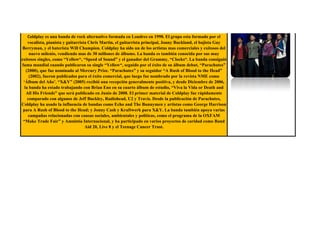 Coldplay es una banda de rock alternativo formada en Londres en 1998. El grupo esta formado por el
    vocalista, pianista y guitarrista Chris Martin, el guitarrista principal, Jonny Buckland, el bajista Guy
 Berryman, y el baterista Will Champion. Coldplay ha sido un de los artistas mas comerciales y exitosos del
     nuevo milenio, vendiendo mas de 30 millones de álbums. La banda es también conocida por sus muy
exitosos singles, como “Yellow“, “Speed of Sound” y el ganador del Grammy, “Clocks“. La banda consiguió
fama mundial cuando publicaron su single “Yellow“, seguido por el éxito de su álbum debut, “Parachutes”
   (2000), que fue nominado al Mercury Prize. “Parachutes” y su seguidor “A Rush of Blood to the Head”
     (2002), fueron publicados para el éxito comercial, que luego fue nombrado por la revista NME como
 „Álbum del Año‟. “X&Y” (2005) recibió una recepción generalmente positiva, y desde Diciembre de 2006,
  la banda ha estado trabajando con Brian Eno en su cuarto álbum de estudio, “Viva la Vida or Death and
   All His Friends” que será publicado en Junio de 2008. El primer material de Coldplay fue rápidamente
    comparado con algunos de Jeff Buckley, Radiohead, U2 y Travis. Desde la publicación de Parachutes,
Coldplay ha usado la influencia de bandas como Echo and The Bunnymen y artistas como George Harrison
 para A Rush of Blood to the Head; y Jonny Cash y Kraftwerk para X&Y. La banda también apoya varias
    campañas relacionadas con causas sociales, ambientales y políticas, como el programa de la OXFAM
 “Make Trade Fair” y Amnistía Internacional, y ha participado en varios proyectos de caridad como Band
                                    Aid 20, Live 8 y el Teenage Cancer Trust.
 