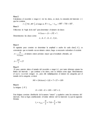 Paso 2
Calculemos el recorrido o rango  R de los datos, es decir, la extensión del intervalo  I
que los contiene
 897,710I , el rango es 187710897  mínmáx xxR .
Paso 3
Utilicemos la “regla de la raíz” para determinar el número de clases:
742#  nClases .
Denominemos las clases como:
A, B , C , D , E , FyG,
Paso 4
El siguiente paso consiste en determinar la amplitud o ancho de cada clase A , es
conveniente que su tamaño sea un número entero, luego es necesario redondear el cociente
#
R
A
Clases
 , al número entero próximo mayor que el resultado obtenido, así
27
7
187
A
Paso 5
El paso anterior altera el tamaño del recorrido o rango  R , por tanto debemos ajustar los
límites del intervalo I que contiene a los datos, esto se obtiene como sigue. Determinemos
el nuevo recorrido (rango) NR , para ello multipliquemos el número de categorías por el
tamaño de la categoría; es decir
𝑁𝑅 = (#𝑐𝑙𝑎𝑠𝑒𝑠) ∗ ( 𝐴) = 7 ∗ 27 = 189
Paso 6
La holgura  H
𝐻 = 𝑁𝑅 − 𝑅 = 189 − 187 = 2.
Esta holgura conviene distribuirla de la manera “entera” y equitativa entre los extremos del
intervalo. Esto se logra estableciendo el Límite inferior del 1er intervalo (𝑙 𝑖) por la siguiente
fórmula
𝑙 𝑖 = 𝑥 𝑚𝑖𝑛 −
𝐻
2
= 710 −
2
2
= 709
 