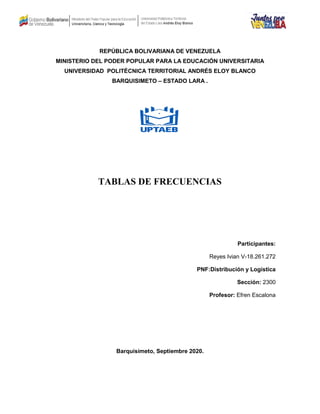 REPÚBLICA BOLIVARIANA DE VENEZUELA
MINISTERIO DEL PODER POPULAR PARA LA EDUCACIÓN UNIVERSITARIA
UNIVERSIDAD POLITÉCNICA TERRITORIAL ANDRÉS ELOY BLANCO
BARQUISIMETO – ESTADO LARA .
TABLAS DE FRECUENCIAS
Participantes:
Reyes Ivian V-18.261.272
PNF:Distribución y Logística
Sección: 2300
Profesor: Efren Escalona
Barquisimeto, Septiembre 2020.
 