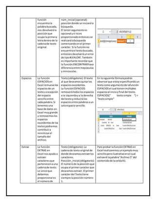 función
encuentrala
palabrabuscada,
nos devolverála
posiciónque
ocupa laprimera
letradentrode la
cadenade texto
original.
núm_inicial (opcional):
posicióndonde se iniciarála
búsqueda.
El tercerargumentoes
opcional ysi noes
proporcionadoentoncesse
realizarálabúsqueda
comenzandoenel primer
carácter. Si la funciónno
encuentrael textobuscado,
entoncesdevolveráunerror
de tipo#¡VALOR!.También
esimportante recordarque
la funciónENCONTRARhace
diferenciaentre mayúsculas
y minúsculas.
Espacios La función
ESPACIOSen
Excel remueve los
espaciosde un
textoa excepción
del espacio
sencilloentre
cada palabra.Si
tenemosuna
base de datos en
Excel muygrande
y removemoslos
espacios
excedentesde los
textospodremos
contribuira
minimizarel
tamañodel
archivo.
Texto(obligatorio):El texto
al que deseamosquitarlos
espaciosexcedentes.
La funciónESPACIOS
removerátodoslosespacios
a la izquierdaya la derecha
del textoyreducirálos
espaciosentre palabrasaun
soloespaciosencillo.
En la siguiente fórmulapodrás
observarque estoyespecificandoun
textocomoargumentode lafunción
ESPACIOSel cual tienenmúltiples
espaciosal inicioyfinal del texto.
ESPACIOS(” textosimple “) =
“textosimple”
Extrae La función
EXTRAE en
Excel nosayuda a
extraer
caracteresque
pertenecenauna
cadenade texto.
Lo únicoque
debemos
proporcionares
el númerode
Texto(obligatorio):La
cadenade textooriginal de
donde deseamosextraerlos
caracteres.
Posición_inicial(obligatorio):
El númerode la posiciónque
ocupa el primercarácter que
deseamosextraer.El primer
carácter del Textotiene
siempre laposiciónnúmero
1.
Para probar la funciónEXTRAEen
Excel realizaremosunejemplomuy
sencilloperoilustrativoenel cual
extraeré lapalabra“Archivo5” del
contenidode laceldaA1.
 