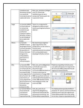 caracteresque
deseamosextraer
y su puntode
iniciodentrode la
cadenade texto.
Núm_de_caracteres (obligat
orio):El númerode
caracteresque se vana
extraerdel Textoapartir de
la posicióninicial.
Largo La funciónLARGO
enExcel obtiene
el númerode
caracteresque
conforman
cualquiercadena
de texto,esdecir,
te da lalongitud
de la cadenade
texto.
Texto:Es un argumento
obligatorioydeterminael
textocuyalongitudse desea
obtener.
Ahora La función
AHORA enExcel
despliegalafecha
y la hora actuales,
de acuerdoa la
fechay hora que
tengasentu
computadora,
puesesaes su
fuente de
referenciapara.
No necesitaque ingreses
algúnargumento.Este
quedavacío y al dar enterla
funcióntoma
automáticamente losvalores
de tu computadorapara
desplegarlafechayla hora.
Año La funciónAÑO
enExcel devuelve
el númerode año
de una fechaque
seaespecificada
como argumento
de la función.De
estamanera,el
únicoargumento
de la funciónesla
fechade la que
deseamos
conocerel año.
Núm_de_serie (obligatorio):
La fechade la que será
devueltoel año.
La funciónAÑO devolveráun
númeroenteroque se
encontraráen el rango1900-
9999 ya que Excel utilizaun
sistemade fechasbasadoen
el año 1900 donde lafecha
más antiguaesel día 1 de
enerode 1900.
Podemosespecificarlafechacomo
una cadenade textoenel argumento
de la funciónAÑO yobtendremosde
regresoel númerode año:
Día La funciónDIA en
Excel extrae de
una fechael
númeroque
representael día
núm_de_serie:Esun
argumentoobligatorioy
representalafechadel día
que quieresencontrar.Las
fechasdebenespecificarse
Tu empresatiene que desarrollarel
proyecto“A” para tu cliente estrella.El
proyectotiene statusde urgente por
loque debe quedarlistoamás tardar
enun mes,loque es equivalentea30
 