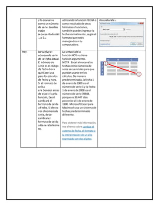 y lodevuelve
como unnúmero
de serie.Losdías
están
representadosdel
1 al 31.
utilizandolafunciónFECHA o
como resultadode otras
fórmulasofunciones,
tambiénpuedesingresarla
fechanormalmente,segúnel
formatoque estés
manejandoentu
computadora.
días naturales.
Hoy Devuelve el
númerode serie
de la fechaactual.
El númerode
serie esel código
de fecha-hora
que Excel usa
para loscálculos
de fechay hora.
Si el formatode
celda
era General antes
de especificarla
función,Excel
cambiará el
formatode celda
a Fecha.Si desea
verel númerode
serie,debe
cambiarel
formatode celda
a General o Núme
ro.
La sintaxisde la
función HOY notiene
función argumento.
NOTA Excel almacenalas
fechascomonúmerosde
serie secuencialesparaque
puedanusarse enlos
cálculos.De manera
predeterminada,lafecha1
de enerode 1900 es el
númerode serie 1 y la fecha
1 de enerode 2008 esel
númerode serie 39448,
porque es39.447 días
posterioral 1 de enerode
1900. MicrosoftExcel para
Macintoshusa un sistemade
fechaspredeterminado
diferente.
Para obtener más información,
vea el tema sobre cambiar el
sistema de fecha, el formato o
la interpretación de un año
expresado con dos dígitos.
 