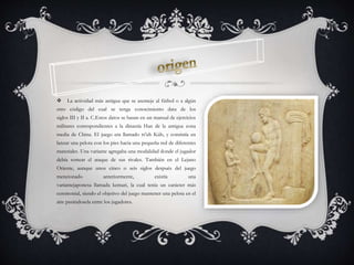  La actividad más antigua que se asemeje al fútbol o a algún
otro código del cual se tenga conocimiento data de los
siglos III y II a. C.Estos datos se basan en un manual de ejercicios
militares correspondientes a la dinastía Han de la antigua zona
media de China. El juego era llamado ts'uh Kúh, y consistía en
lanzar una pelota con los pies hacia una pequeña red de diferentes
materiales. Una variante agregaba una modalidad donde el jugador
debía sortear el ataque de sus rivales. También en el Lejano
Oriente, aunque unos cinco o seis siglos después del juego
mencionado anteriormente, existía una
variantejaponesa llamada kemari, la cual tenía un carácter más
ceremonial, siendo el objetivo del juego mantener una pelota en el
aire pasándosela entre los jugadores.
 