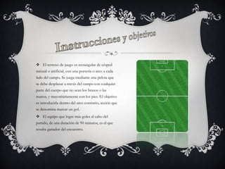  El terreno de juego es rectangular de césped
natural o artificial, con una portería o arco a cada
lado del campo. Se juega mediante una pelota que
se debe desplazar a través del campo con cualquier
parte del cuerpo que no sean los brazos o las
manos, y mayoritariamente con los pies. El objetivo
es introducirla dentro del arco contrario, acción que
se denomina marcar un gol.
 El equipo que logre más goles al cabo del
partido, de una duración de 90 minutos, es el que
resulta ganador del encuentro.
 