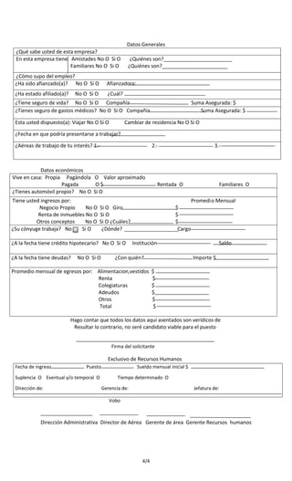 Datos Generales
¿Qué sabe usted de esta empresa?
En esta empresa tiene Amistades No O Si O
Familiares No O Si O

¿Quiénes son?________________________
¿Quiénes son?_______________________

¿Cómo supo del empleo?
¿Ha sido afianzado(a)? No O Si O

Afianzadora:

¿Ha estado afiliado(a)?

¿Cuál?

No O Si O

¿Tiene seguro de vida? No O Si O Compañía
¿Tienes seguro de gastos médicos? No O Si O Compañía
Esta usted dispuesto(a): Viajar No O Si O

Suma Asegurada: $
Suma Asegurada: $

Cambiar de residencia No O Si O

¿Fecha en que podría presentarse a trabajar?
¿Aéreas de trabajo de tu interés? 1.-

2.-

Datos económicos
Vive en casa: Propia Pagándola O Valor aproximado
Pagada
O$
¿Tienes automóvil propio? No O Si O
Tiene usted ingresos por:
Negocio Propio
No O
Renta de inmuebles No O
Otros conceptos
No O
¿Su cónyuge trabaja? No
Si O

¿A la fecha tiene deudas?

Rentada O

No O Si O

Familiares O

Promedio Mensual
$
$
$
Cargo

Si O Giro
Si O
Si O ¿Cuáles?
¿Dónde?

¿A la fecha tiene crédito hipotecario? No O Si O

3.-

Institución

¿Con quién?

Promedio mensual de egresos por: Alimentacion,vestidos
Renta
Colegiaturas
Adeudos
Otros
Total

Saldo
Importe $

$
$
$
$
$
$

Hago contar que todos los datos aquí asentados son verídicos de
Resultar lo contrario, no seré candidato viable para el puesto
Firma del solicitante

Exclusivo de Recursos Humanos
Fecha de ingreso

Puesto

Suplencia O Eventual y/o temporal O
Dirección de:

Sueldo mensual inicial $
Tiempo determinado O
Gerencia de:

Jefatura de:

Vobo

Dirección Administrativa Director de Aérea Gerente de área Gerente Recursos humanos

4/4

 