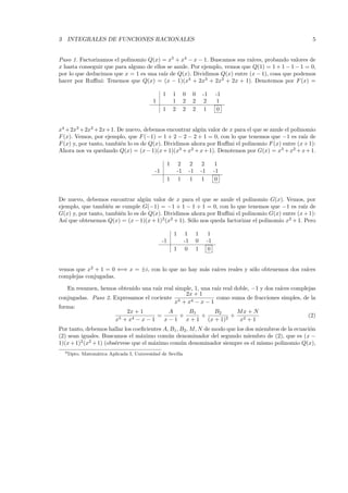 3 INTEGRALES DE FUNCIONES RACIONALES 5
Paso 1. Factorizamos el polinomio Q(x) = x5
+ x4
− x − 1. Buscamos sus ra´ıces, probando valores de
x hasta conseguir que para alguno de ellos se anule. Por ejemplo, vemos que Q(1) = 1 + 1 − 1 − 1 = 0,
por lo que deducimos que x = 1 es una ra´ız de Q(x). Dividimos Q(x) entre (x − 1), cosa que podemos
hacer por Ruﬃni: Tenemos que Q(x) = (x − 1)(x4
+ 2x3
+ 2x2
+ 2x + 1). Denotemos por F(x) =
1 1 0 0 -1 -1
1 1 2 2 2 1
1 2 2 2 1 0
x4
+2x3
+2x2
+2x+1. De nuevo, debemos encontrar alg´un valor de x para el que se anule el polinomio
F(x). Vemos, por ejemplo, que F(−1) = 1 + 2 − 2 − 2 + 1 = 0, con lo que tenemos que −1 es ra´ız de
F(x) y, por tanto, tambi´en lo es de Q(x). Dividimos ahora por Ruﬃni el polinomio F(x) entre (x+1):
Ahora nos va quedando Q(x) = (x−1)(x+1)(x3
+x2
+x+1). Denotemos por G(x) = x3
+x2
+x+1.
1 2 2 2 1
-1 -1 -1 -1 -1
1 1 1 1 0
De nuevo, debemos encontrar alg´un valor de x para el que se anule el polinomio G(x). Vemos, por
ejemplo, que tambi´en se cumple G(−1) = −1 + 1 − 1 + 1 = 0, con lo que tenemos que −1 es ra´ız de
G(x) y, por tanto, tambi´en lo es de Q(x). Dividimos ahora por Ruﬃni el polinomio G(x) entre (x+1):
As´ı que obtenemos Q(x) = (x−1)(x+1)2
(x2
+1). S´olo nos queda factorizar el polinomio x2
+1. Pero
1 1 1 1
-1 -1 0 -1
1 0 1 0
vemos que x2
+ 1 = 0 ⇐⇒ x = ±i, con lo que no hay m´as ra´ıces reales y s´olo obtenemos dos ra´ıces
complejas conjugadas.
En resumen, hemos obtenido una ra´ız real simple, 1, una ra´ız real doble, −1 y dos ra´ıces complejas
conjugadas. Paso 2. Expresamos el cociente
2x + 1
x5 + x4 − x − 1
como suma de fracciones simples, de la
forma:
2x + 1
x5 + x4 − x − 1
=
A
x − 1
+
B1
x + 1
+
B2
(x + 1)2
+
Mx + N
x2 + 1
(2)
Por tanto, debemos hallar los coeﬁcientes A, B1, B2, M, N de modo que los dos miembros de la ecuaci´on
(2) sean iguales. Buscamos el m´aximo com´un denominador del segundo miembro de (2), que es (x −
1)(x+1)2
(x2
+1) (obs´ervese que el m´aximo com´un denominador siempre es el mismo polinomio Q(x),
0Dpto. Matem´atica Aplicada I, Universidad de Sevilla
 