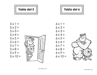 Tabla del 5
5 x 1 =
5 x 2 =
5 x 3 =
5 x 4 =
5 x 5 =
5 x 6 =
5 x 7 =
5 x 8 =
5 x 9 =
5 x 10 =
Prof. Mirian Cruz
Tabla del 6
6 x 1 =
6 x 2 =
6 x 3 =
6 x 4 =
6 x 5 =
6 x 6 =
6 x 7 =
6 x 8 =
6 x 9 =
6 x 10 =
Prof. Mirian Cruz
 