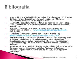  Alvarez FE et al. Confección del Manual de Procedimientos y las Pruebas
de Competencia. Encuentro de Inmunohematología y Medicina
Trasnfusional. Houston, 12-14 de Junio 1998.
 Alvarez MV, Boquete E, De Fez I. Manual de Técnicas en Microbiología
Clínica. 2da.Edición. Asociación Española de Farmacéuticos Analíticos.
Madrid 1990.
 Bantar C, Lopardo H. Urocultivo: Procesamiento, Criterios de
Interpretación e Informe. www.britanialab.com.ar/apuntes/01_01.
01/01/2000.
 Caballero E. Manual de Control de Calidad en Microbiología.
www.monografías.com/trabajos/mmbiologia. 9/05/2002.
 Echániz-Avilés IG, Velásquez-Mesa ME, Carnalla MN, Soto Noguerón
A. Manual de Laboratorio para el Aislamiento e Identificación de
Streptococcus pneumoniae, Haemophilus influenzae, Enterococcus y
Staphylococcus spp. Instituto Nacional de Salud Pública. Cuernavaca,
Morelos.
 Gabastou JM, Cruz López JR. Sistema de Garantía de Calidad. Conceptos
Generales para los laboratorios de Salud Pública en la Región de
Américas. Organización Panamericana de la Salud. Washington,D.C.
Enero 2001.
01/10/2023
Altagracia Jimenez Diaz MA 21
 