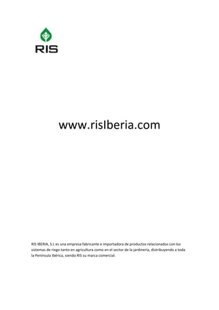  

 

 

 

 

 

 



                www.risIberia.com 
 

 

 

  

 

 

 

 

 

 

 

RIS IBERIA, S.L es una empresa fabricante e importadora de productos relacionados con los 
sistemas de riego tanto en agricultura como en el sector de la jardinería, distribuyendo a toda 
la Península Ibérica, siendo RIS su marca comercial. 
 