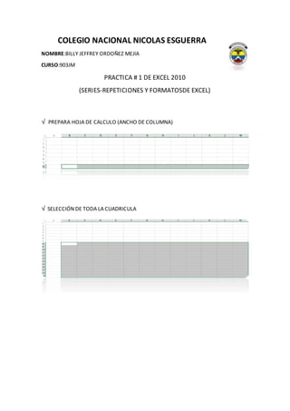 COLEGIO NACIONAL NICOLAS ESGUERRA
NOMBRE:BILLY JEFFREY ORDOÑEZ MEJIA
CURSO:903JM
PRACTICA # 1 DE EXCEL 2010
(SERIES-REPETICIONES Y FORMATOSDE EXCEL)
√ PREPARA HOJA DE CALCULO (ANCHO DE COLUMNA)
√ SELECCIÓN DE TODA LA CUADRICULA
 