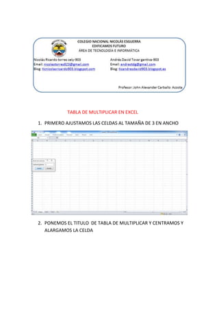 TABLA DE MULTIPLICAR EN EXCEL
1. PRIMERO AJUSTAMOS LAS CELDAS AL TAMAÑA DE 3 EN ANCHO

2. PONEMOS EL TITULO DE TABLA DE MULTIPLICAR Y CENTRAMOS Y
ALARGAMOS LA CELDA

 