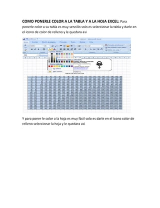 COMO PONERLE COLOR A LA TABLA Y A LA HOJA EXCEL: Para
ponerle color a su tabla es muy sencillo solo es seleccionar la tabla y darle en
el icono de color de relleno y le quedara asi
Y para poner le color a la hoja es muy fácil solo es darle en el icono color de
relleno seleccionar la hoja y le quedara así