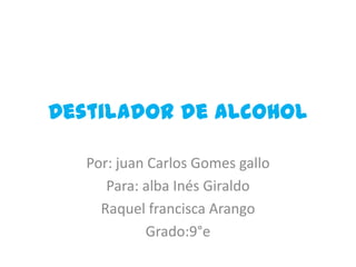 Destilador de alcohol

   Por: juan Carlos Gomes gallo
      Para: alba Inés Giraldo
     Raquel francisca Arango
             Grado:9°e
 
