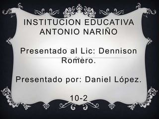 INSTITUCION EDUCATIVA
ANTONIO NARIÑO
Presentado al Lic: Dennison
Romero.
Presentado por: Daniel López.
10-2
 
