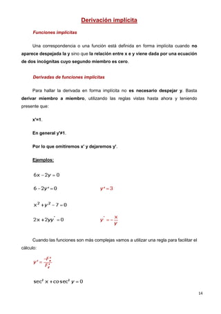 14
Derivación implícita
Funciones implícitas
Una correspondencia o una función está definida en forma implícita cuando no
aparece despejada la y sino que la relación entre x e y viene dada por una ecuación
de dos incógnitas cuyo segundo miembro es cero.
Derivadas de funciones implícitas
Para hallar la derivada en forma implícita no es necesario despejar y. Basta
derivar miembro a miembro, utilizando las reglas vistas hasta ahora y teniendo
presente que:
x'=1.
En general y'≠1.
Por lo que omitiremos x' y dejaremos y'.
Ejemplos:
Cuando las funciones son más complejas vamos a utilizar una regla para facilitar el
cálculo:
 