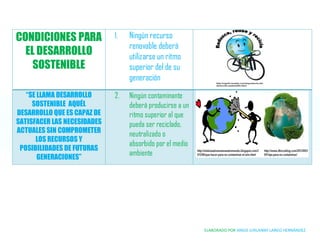 ELABORADO POR ANGIE JURLANNY LARGO HERNÁNDEZ
CONDICIONES PARA
EL DESARROLLO
SOSTENIBLE
1. Ningún recurso
renovable deberá
utilizarse un ritmo
superior del de su
generación
“SE LLAMA DESARROLLO
SOSTENIBLE AQUÉL
DESARROLLO QUE ES CAPAZ DE
SATISFACER LAS NECESIDADES
ACTUALES SIN COMPROMETER
LOS RECURSOS Y
POSIBILIDADES DE FUTURAS
GENERACIONES”
2. Ningún contaminante
deberá producirse a un
ritmo superior al que
pueda ser reciclado,
neutralizado o
absorbido por el medio
ambiente
 