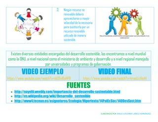 ELABORADO POR ANGIE JURLANNY LARGO HERNÁNDEZ
3. Ningún recurso no
renovable deberá
aprovecharse a mayor
velocidad de la necesaria
para sustituirlo por un
recurso renovable
utilizado de manera
sostenible.
http://revistaitnow.com/2014/05/convergencia/por-que-esta-fallando-ti-en-
colaboracion/
Existen diversas entidades encargadas del desarrollo sostenible, las encontramos a nivel mundial
como la ONU, a nivel nacional como el ministerio de ambiente y desarrollo y a nivel regional manejado
por universidades y programas de gobernación.
VIDEO EJEMPLO
https://www.youtube.com/watch?v=nbSFnI6xHP8
VIDEO FINAL
https://www.youtube.com/watch?v=hraeLLcHaAA
FUENTES
 http://nayelii.weebly.com/importancia-del-desarrollo-sustentable.html
 http://es.wikipedia.org/wiki/Desarrollo_sostenible
 http://www4.tecnun.es/asignaturas/Ecologia/Hipertexto/14PolEcSoc/140DesSost.htm
 