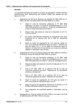 Parte 7 – Disposiciones relativas a las operaciones de transporte
CÓDIGO IMDG (Enm. 36-12) 748
Ejemplos
Los siguientes ejemplos sólo ilustran el proceso de segregación. Podrán aplicarse
posteriormente otras disposiciones del presente Código (por ejemplo, las que
figuran en 7.3.4).
a. Segregación de 300 kg de desechos de celuloide (Nº ONU 2002) en un
bidón y de 200 l de epibromhidrina (Nº ONU 2558) en un bidón.
1) Según la Lista de mercancías peligrosas, el Nº ONU 2002
pertenece a la Clase 4.2, Grupo de embalaje/envase III, y el Nº
ONU 2558 pertenece a la Clase 6.1, Grupo de embalaje/envase I
y tiene un riesgo secundario de la Clase 3.
2) Ninguna ellas está exenta en virtud de lo dispuesto en 3.4, 3.5,
7.2.6.3 o 7.2.6.4.
3) No existen prescripciones específicas de segregación para estas
sustancias en la columna (16) de la Lista de mercancías
peligrosas.
4) Según el cuadro de segregación de 7.2.4 para las clases 4.2
y 6.1, en la casilla de intersección figura el número 1, mientras que
para las clases 4.2 y 3, en la casilla de intersección figura el
número 2. El valor de 2 es más estricto, por lo que las sustancias
deberán ir "separadas" unas de otras.
b. Segregación de 50 kg de perclorato potásico (Nº ONU 1489) en un bidón y
de 50 kg de cianuro de níquel (Nº ONU 1653) en un bidón.
1) Según la Lista de mercancías peligrosas, el Nº ONU 1489
pertenece a la Clase 5.1, Grupo de embalaje/envase II, y el Nº
ONU 1653 pertenece a la Clase 6.1, Grupo de embalaje/envase II.
2) Ninguna de ellas está exenta en virtud de lo dispuesto en 3.4, 3.5,
7.2.6.3 o 7.2.6.4.
3) Para el Nº ONU 1489, en la columna (16) de la Lista de
mercancías peligrosas se indica: ""Separado de" los compuestos
amónicos y los cianuros".
4) Para el Nº ONU 1653, en la columna (16) de la Lista de
mercancías peligrosas se indica: ""Separado de" los ácidos".
5) Según el cuadro de segregación de 7.2.4 para las clases 5.1
y 6.1, en la casilla de intersección figura una "X".
6) Según los grupos de segregación descritos en la sección 3.1.4, el
Nº ONU 1653 está incluido en el grupo 6 (cianuros).
7) Por consiguiente, las sustancias deberán ir "separadas" unas de
otras.
c. Segregación de 10 kg de acetona (Nº ONU 1090) en una caja y de 20 kg
de etildiclorosilano (Nº ONU 1183) en otra caja.
 