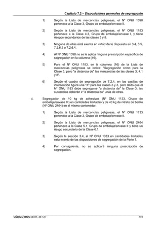 Capítulo 7.2 – Disposiciones generales de segregación
CÓDIGO IMDG (Enm. 36-12) 749
1) Según la Lista de mercancías peligrosas, el Nº ONU 1090
pertenece a la Clase 3, Grupo de embalaje/envase II.
2) Según la Lista de mercancías peligrosas, el Nº ONU 1183
pertenece a la Clase 4.3, Grupo de embalaje/envase I, y tiene
riesgos secundarios de las clases 3 y 8.
3) Ninguna de ellas está exenta en virtud de lo dispuesto en 3.4, 3.5,
7.2.6.3 o 7.2.6.4.
4) Al Nº ONU 1090 no se le aplica ninguna prescripción específica de
segregación en la columna (16).
5) Para el Nº ONU 1183, en la columna (16) de la Lista de
mercancías peligrosas se indica: "Segregación como para la
Clase 3, pero "a distancia de" las mercancías de las clases 3, 4.1
y 8".
6) Según el cuadro de segregación de 7.2.4, en las casillas de
intersección figura una "X" para las clases 3 y 3, pero dado que el
Nº ONU 1183 debe segregarse "a distancia de" la Clase 3, las
sustancias deberán ir "a distancia de" unas de otras.
d. Segregación de 10 kg de adhesivos (Nº ONU 1133, Grupo de
embalaje/envase III) en cantidades limitadas y de 40 kg de nitrato de berilio
(Nº ONU 2464) en el mismo contenedor.
1) Según la Lista de mercancías peligrosas, el Nº ONU 1133
pertenece a la Clase 3, Grupo de embalaje/envase II.
2) Según la Lista de mercancías peligrosas, el Nº ONU 2464
pertenece a la Clase 5.1, Grupo de embalaje/envase II y tiene un
riesgo secundario de la Clase 6.1.
3) Según la sección 3.4, el Nº ONU 1333 en cantidades limitadas
está exento de las disposiciones de segregación de la Parte 7.
4) Por consiguiente, no se aplicará ninguna prescripción de
segregación.
 