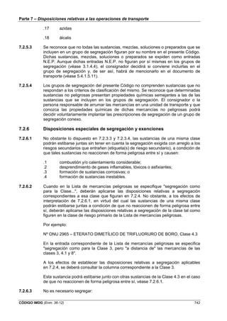 Parte 7 – Disposiciones relativas a las operaciones de transporte
CÓDIGO IMDG (Enm. 36-12) 742
.17 azidas
.18 álcalis
7.2.5.3 Se reconoce que no todas las sustancias, mezclas, soluciones o preparados que se
incluyen en un grupo de segregación figuran por su nombre en el presente Código.
Dichas sustancias, mezclas, soluciones o preparados se expiden como entradas
N.E.P. Aunque dichas entradas N.E.P. no figuran por sí mismas en los grupos de
segregación (véase 3.1.4.4), el consignador decidirá si conviene incluirlas en el
grupo de segregación y, de ser así, habrá de mencionarlo en el documento de
transporte (véase 5.4.1.5.11).
7.2.5.4 Los grupos de segregación del presente Código no comprenden sustancias que no
respondan a los criterios de clasificación del mismo. Se reconoce que determinadas
sustancias no peligrosas presentan propiedades químicas semejantes a las de las
sustancias que se incluyen en los grupos de segregación. El consignador o la
persona responsable de arrumar las mercancías en una unidad de transporte y que
conozca las propiedades químicas de dichas mercancías no peligrosas podrá
decidir voluntariamente implantar las prescripciones de segregación de un grupo de
segregación conexo.
7.2.6 Disposiciones especiales de segregación y exenciones
7.2.6.1 No obstante lo dispuesto en 7.2.3.3 y 7.2.3.4, las sustancias de una misma clase
podrán estibarse juntas sin tener en cuenta la segregación exigida con arreglo a los
riesgos secundarios que entrañen (etiqueta(s) de riesgo secundario), a condición de
que tales sustancias no reaccionen de forma peligrosa entre sí y causen:
.1 combustión y/o calentamiento considerable;
.2 desprendimiento de gases inflamables, tóxicos o asfixiantes;
.3 formación de sustancias corrosivas; o
.4 formación de sustancias inestables.
7.2.6.2 Cuando en la Lista de mercancías peligrosas se especifique "segregación como
para la Clase...", deberán aplicarse las disposiciones relativas a segregación
correspondientes a esa clase que figuran en 7.2.4. No obstante, a los efectos de
interpretación de 7.2.6.1, en virtud del cual las sustancias de una misma clase
podrán estibarse juntas a condición de que no reaccionen de forma peligrosa entre
sí, deberán aplicarse las disposiciones relativas a segregación de la clase tal como
figuren en la clase de riesgo primario de la Lista de mercancías peligrosas.
Por ejemplo:
Nº ONU 2965 – ETERATO DIMETÍLICO DE TRIFLUORURO DE BORO, Clase 4.3
En la entrada correspondiente de la Lista de mercancías peligrosas se especifica
"segregación como para la Clase 3, pero "a distancia de" las mercancías de las
clases 3, 4.1 y 8".
A los efectos de establecer las disposiciones relativas a segregación aplicables
en 7.2.4, se deberá consultar la columna correspondiente a la Clase 3.
Esta sustancia podrá estibarse junto con otras sustancias de la Clase 4.3 en el caso
de que no reaccionen de forma peligrosa entre sí, véase 7.2.6.1.
7.2.6.3 No es necesario segregar:
 