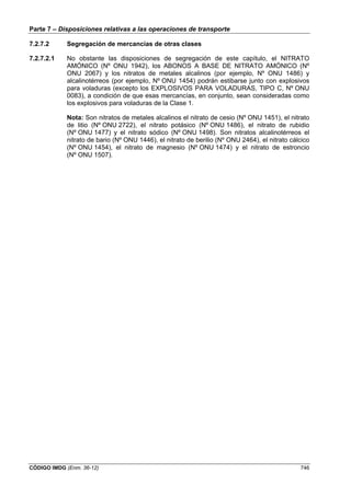 Parte 7 – Disposiciones relativas a las operaciones de transporte
CÓDIGO IMDG (Enm. 36-12) 746
7.2.7.2 Segregación de mercancías de otras clases
7.2.7.2.1 No obstante las disposiciones de segregación de este capítulo, el NITRATO
AMÓNICO (Nº ONU 1942), los ABONOS A BASE DE NITRATO AMÓNICO (Nº
ONU 2067) y los nitratos de metales alcalinos (por ejemplo, Nº ONU 1486) y
alcalinotérreos (por ejemplo, Nº ONU 1454) podrán estibarse junto con explosivos
para voladuras (excepto los EXPLOSIVOS PARA VOLADURAS, TIPO C, Nº ONU
0083), a condición de que esas mercancías, en conjunto, sean consideradas como
los explosivos para voladuras de la Clase 1.
Nota: Son nitratos de metales alcalinos el nitrato de cesio (Nº ONU 1451), el nitrato
de litio (Nº ONU 2722), el nitrato potásico (Nº ONU 1486), el nitrato de rubidio
(Nº ONU 1477) y el nitrato sódico (Nº ONU 1498). Son nitratos alcalinotérreos el
nitrato de bario (Nº ONU 1446), el nitrato de berilio (Nº ONU 2464), el nitrato cálcico
(Nº ONU 1454), el nitrato de magnesio (Nº ONU 1474) y el nitrato de estroncio
(Nº ONU 1507).
 