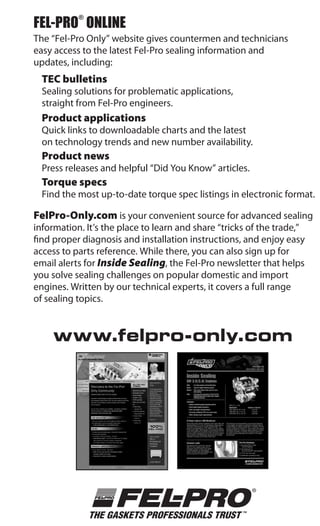 FEL-PRO ONLINE
           ®


The “Fel-Pro Only” website gives countermen and technicians
easy access to the latest Fel-Pro sealing information and
updates, including:
  TEC bulletins
  Sealing solutions for problematic applications,
  straight from Fel-Pro engineers.
  Product applications
  Quick links to downloadable charts and the latest
  on technology trends and new number availability.
  Product news
  Press releases and helpful “Did You Know” articles.
  Torque specs
  Find the most up-to-date torque spec listings in electronic format.

FelPro-Only.com is your convenient source for advanced sealing
information. It’s the place to learn and share “tricks of the trade,”
find proper diagnosis and installation instructions, and enjoy easy
access to parts reference. While there, you can also sign up for
email alerts for Inside Sealing, the Fel-Pro newsletter that helps
you solve sealing challenges on popular domestic and import
engines. Written by our technical experts, it covers a full range
of sealing topics.


     www.felpro-only.com
 