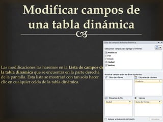
Modificar campos de
una tabla dinámica
Las modificaciones las haremos en la Lista de campos de
la tabla dinámica que se encuentra en la parte derecha
de la pantalla. Esta lista se mostrará con tan solo hacer
clic en cualquier celda de la tabla dinámica.
 