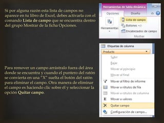 Si por alguna razón esta lista de campos no
aparece en tu libro de Excel, debes activarla con el
comando Lista de campo que se encuentra dentro
del grupo Mostrar de la ficha Opciones.
Para remover un campo arrástralo fuera del área
donde se encuentra y cuando el puntero del ratón
se convierta en una “X” suelta el botón del ratón
para eliminar el campo. Otra manera de eliminar
el campo es haciendo clic sobre él y seleccionar la
opción Quitar campo.
 