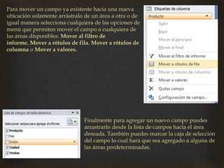 Para mover un campo ya existente hacia una nueva
ubicación solamente arrástralo de un área a otra o de
igual manera selecciona cualquiera de las opciones de
menú que permiten mover el campo a cualquiera de
las áreas disponibles: Mover al filtro de
informe, Mover a rótulos de fila, Mover a rótulos de
columna o Mover a valores.
Finalmente para agregar un nuevo campo puedes
arrastrarlo desde la lista de campos hacia el área
deseada. También puedes marcar la caja de selección
del campo lo cual hará que sea agregado a alguna de
las áreas predeterminadas.
 