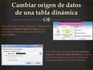 
Cambiar origen de datos
de una tabla dinámica
Haz clic sobre la tabla dinámica y selecciona el
comando Cambiar origen de datos que se
encuentra en la ficha Opciones dentro del
grupo Datos.
Se mostrará el cuadro de diálogo Cambiar
origen de datos de tabla dinámica el cual te
permitirá ampliar (o reducir) o cambiar el
rango de los datos de la tabla dinámica.
 
