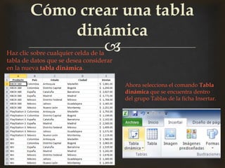 
Cómo crear una tabla
dinámica
Haz clic sobre cualquier celda de la
tabla de datos que se desea considerar
en la nueva tabla dinámica.
Ahora selecciona el comando Tabla
dinámica que se encuentra dentro
del grupo Tablas de la ficha Insertar.
 