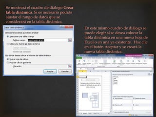 Se mostrará el cuadro de diálogo Crear
tabla dinámica. Si es necesario podrás
ajustar el rango de datos que se
considerará en la tabla dinámica.
En este mismo cuadro de diálogo se
puede elegir si se desea colocar la
tabla dinámica en una nueva hoja de
Excel o en una ya existente. Haz clic
en el botón Aceptar y se creará la
nueva tabla dinámica.
 