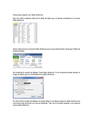 Pasos para realizar una Tabla Dinámica:
Haz clic sobre cualquier celda de la tabla de datos que se desea considerar en la nueva
tabla dinámica:
Ahora selecciona el comando Tabla dinámica que se encuentra dentro del grupo Tablas de
la ficha Insertar.
Se mostrará el cuadro de diálogo Crear tabla dinámica. Si es necesario podrás ajustar el
rango de datos que se considerará en la tabla dinámica.
En este mismo cuadro de diálogo se puede elegir si se desea colocar la tabla dinámica en
una nueva hoja de Excel o en una ya existente. Haz clic en el botón Aceptar y se creará la
nueva tabla dinámica.
 