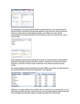 Excel agregará en la parte izquierda del libro la tabla dinámica y en la parte derecha la
lista de campos. Esta lista de campos está dividida en dos secciones, primero la lista de
todos los campos de los cuales podremos elegir y por debajo una zona a donde
arrastraremos los campos que darán forma al reporte ya sea como columna, fila, valor o
como un filtro.
Para completar la tabla dinámica debemos arrastrar los campos al área correspondiente.
Siguiendo el ejemplo propuesto del artículo anterior, colocaré como columna el campo
Producto y como fila al campo Ciudad. Finalmente como valores colocaré el campo
Ventas.
De manera predeterminada Excel aplica la función SUMA a los valores y la tabla dinámica
que resulta después de hacer esta configuración es la siguiente:
Utilizando una tabla dinámica fue posible crear un reporte de una manera fácil y sin la
necesidad de utilizar fórmulas. Pronto veremos cómo se pueden elaborar tablas dinámicas
más complejas que permitirán realizar un análisis profundo de la información.
 