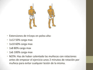 •   Extensiones de tríceps en polea alta:
•   1x12 50% carga max
•   1x10 60% carga max
•   1x8 80% carga max
•   1x6 100% carga max
•   NOTA: Has de haber calentado las muñecas con rotaciones
    antes de empezar el ejercicio unos 2 minutos de rotación por
    muñeca para evitar cualquier lesión de la misma.
 