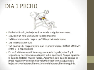 DIA 1 PECHO



• Pecho inclinado, trabajaras 4 series de la siguiente manera:
• 1x12 con un 40 a un 60% de tu peso máximo
• 1x10 aumentaras la carga a un 70% aproximadamente
• 1x8 levantaras un 90%
• 1x6 pondrás tu carga máxima que te permita hacer COMO MAXIMO
  entre 5 - 6 repeticiones
• En las 2 ultimas repeticiones aguantaras la bajada entre 3 y 4
  segundos y necesitaras ayuda para subir, ¿porque? Porque aguantar
  la bajada gastaras mucha fuerza. Aguantamos la bajada porque es
  press negativo y eso significa volumen cuanto mas aguantes la
  bajada mayor hipertrofia o estimulo de hipertrofia conseguirás.
 