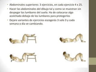 • Abdominales superiores: 3 ejercicios, en cada ejercicio 4 x 25.
• Hacer las abdominales del dibujo tal y como se muestran sin
  despegar los lumbares del suelo. Ha de colocarse algo
  acolchado debajo de los lumbares para protegerlos
• Dejare variantes de ejercicios escogerás 3 solo 3 y cada
  semana o día ve cambiando.
 