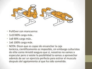 •   PullOver con mancuerna:
•   1x10 80% carga máx..
•   1x8 90% carga máx..
•   1x6 100% carga máx.
•   NOTA: Dicen que es capaz de ensanchar la caja
    torácica, científicamente es imposible, sin embargo culturistas
    de elite como Arnold asegura que si, nosotros no vamos a
    especular pero si existe la posibilidad la vamos a aprovechar
    además de ser un ejercicio perfecto para estirar el musculo
    después del agotamiento al que ha sido sometido.
 