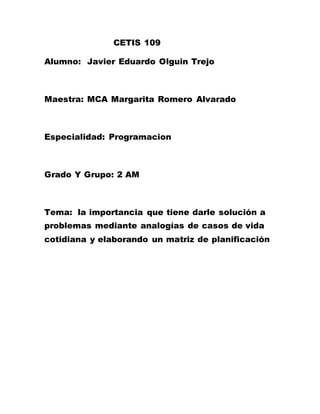 CETIS 109
Alumno: Javier Eduardo Olguin Trejo
Maestra: MCA Margarita Romero Alvarado
Especialidad: Programacion
Grado Y Grupo: 2 AM
Tema: la importancia que tiene darle solución a
problemas mediante analogías de casos de vida
cotidiana y elaborando un matriz de planificación
 