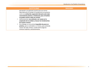  

ESCEPTICISMO

 

•

•

NIHILISMO

percepción y la aparente ausencia de una norma 
adecuada para la verdad, el escepticismo se presenta 
como una actitud de suspensión del juicio ante todo 
conocimiento práctico o intelectual, pues el hombre 
no puede conocer nada con certeza.  
Indirectamente, nos estimula a ser cautos en la 
aceptación de la verdad y a buscar los fundamentos 
de nuestro conocer.  
Sin embargo, es una actitud imposible de poner en 
práctica, que se contradice a sí misma, pues pretende 
carecer de toda certeza, cuando afirma algunas 
certezas implícita y necesariamente.  

4 

 