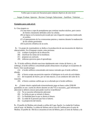 Verbos que se usan con frecuencia para redactar objetivos de este nivel:

   Juzgar- Evaluar- Apreciar – Revisar- Corregir- Seleccionar – Justificar - Valorizar


Ejemplos para cada nivel:

1.- Una sinapsis es:
        (A) una masa o capa de protoplasma que contiene muchos núcleos, pero carece
           de límites claramente definidos entre las células.
        (B) un lapsus en la memoria provocado por una irrigación sanguínea inadecuada
           al cerebro.
        (C) el apareamiento de los cromosomas paterno y materno durante la maduración
           de las células germinales.
        (D) la porción cilíndrica de un axón.

 2.- Un grupo de examinadores se dedica a la producción de una taxonomía de objetivos
educacionales. En el lenguaje común, estas personas:
    (A) evalúan el progreso de la educación.
    (B) clasifican las metas de la enseñanza.
    (C) preparan un currículo.
    (D) elaboran ejercicios para el aprendizaje.

 3.- El ácido sulfúrico diluido reacciona rápidamente ante virutas de hierro y, sin
embargo, el ácido sulfúrico concentrado puede almacenarse sin peligro en recipientes de
hierro. Esto sucede porque:
     (A) el ácido sulfúrico concentrado está menos ionizado que el ácido sulfúrico
diluido.
     (B) el hierro ocupa una posición superior al hidrógeno en la serie de actividades.
     (C) del recipiente de hierro, por ser más macizo, es un conductor del calor de la
reacción.
     (D) el hierro contiene carbón que no es afectado por el ácido sulfúrico.

 4.- ¿Cuánto interés capitalizado trimestralmente paga un banco sobre $300.00
guardados en una cuenta de ahorro durante un año? Si es necesaria, ¿qué información
adicional se deberá conocer para poder resolver el problema?
    (A) No se necesita información adicional.
    (B) La fecha en que se retirará el dinero.
    (C) La finalidad para la que se ahorra el dinero.
    (D) La edad de la persona que hizo el ahorro.
    (E) La proporción del interés.

5.- El pueblo de Medina está situado a orillas del Lago Águila. La ciudad de Cardona
está al oeste de Medina. La aldea de Salinas está al este de Cardona pero al oeste de
Medina. El pueblo de Dávila se encuentra al este de Ribera, pero al oeste de Salinas y de
 