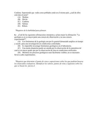 Cardona. Suponiendo que todos estos poblados están en el mismo país, ¿cuál de ellos
está más al oeste?
     (A) Medina
     (B) Dávila
     (C) Cardona
     (D) Salinas
     (E) Ribera

 *Requiere de la habilidad para planear.

6.- ¿Cuál de las siguientes afirmaciones interpreta y aclara mejor la afirmación: "La
geología es en su mayor parte una ciencia de observación y no una ciencia
experimental"?
     (A) Los fenómenos de la geología son por lo general demasiado amplios en tiempo
y escala para una investigación en condiciones controladas.
     (B) Es imposible investigar fenómenos geológicos en el laboratorio.
     (C) Una mente despierta puede ser atraída por la observación de la naturaleza tal
cual es en mayor grado que por la observación de ésta en condiciones artificiales.
     (D) Mientras los procesos geológicos sean fácilmente visibles, no es necesario
llevar a cabo experimentos.


 *Requiere que determine el punto de vista o suposiciones sobre los que podrían basarse
los enunciados evaluativos. Identificar los valores, puntos de vista y supuestos sobre los
que se basan los juicios d
 