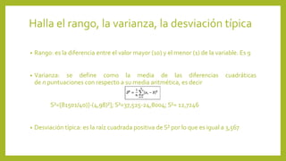 Halla el rango, la varianza, la desviación típica
• Rango: es la diferencia entre el valor mayor (10) y el menor (1) de la variable. Es 9
• Varianza: se define como la media de las diferencias cuadráticas
de n puntuaciones con respecto a su media aritmética, es decir
S²=[81501/40)]-(4,98)²]; S²=37,525-24,8004; S²= 12,7246
• Desviación típica: es la raíz cuadrada positiva de S² por lo que es igual a 3,567
 