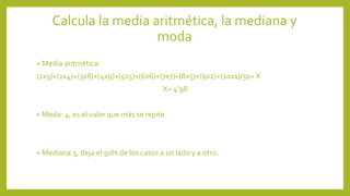 Calcula la media aritmética, la mediana y
moda
• Media aritmética:
(1x3)+(2x4)+(3x8)+(4x9)+(5x5)+(6x6)+(7x7)+(8x5)+(9x2)+(10x1)/50= X
X= 4’98
• Moda: 4, es el valor que más se repite
• Mediana:5, deja el 50% de los casos a un lado y a otro.
 
